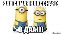 зая самая классная? о даа)))