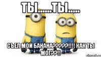 ты......ты..... съел мой банана???!!! как ты мог??!!