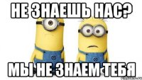 не знаешь нас? мы не знаем тебя