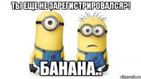 ты еще не зарегистрировался?! банана..