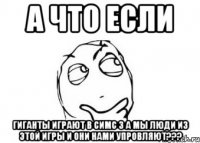 а что если гиганты играют в симс 3 а мы люди из этой игры и они нами упровляют???