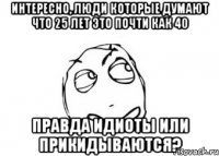 интересно, люди которые думают что 25 лет это почти как 40 правда идиоты или прикидываются?