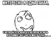 интересно я одна такая, у которой есть подруга которая за ночь переломает все части моего тела?