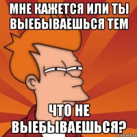 мне кажется или ты выебываешься тем что не выебываешься?