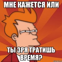 мне кажется или ты зря тратишь время?