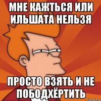 мне кажться или ильшата нельзя просто взять и не пободхёртить