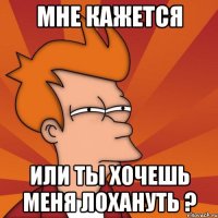 мне кажется или ты хочешь меня лохануть ?