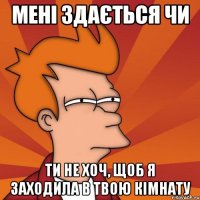 мені здається чи ти не хоч, щоб я заходила в твою кімнату