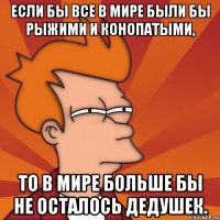 если бы все в мире были бы рыжими и конопатыми, то в мире больше бы не осталось дедушек.