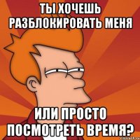 ты хочешь разблокировать меня или просто посмотреть время?