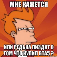 мне кажется или редька пиздит о том что купил gta5 ?