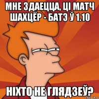 мне здаецца, ці матч шахцёр - батэ ў 1.10 ніхто не глядзеў?