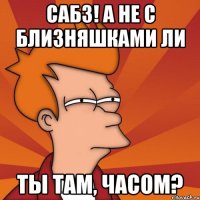 сабз! а не с близняшками ли ты там, часом?