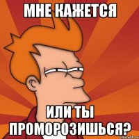 мне кажется или ты проморозишься?