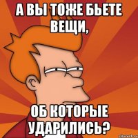 а вы тоже бьете вещи, об которые ударились?