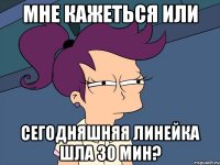 мне кажеться или сегодняшняя линейка шла 30 мин?