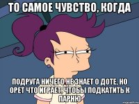 то самое чувство, когда подруга ничего не знает о доте, но орет что играет, чтобы подкатить к парню