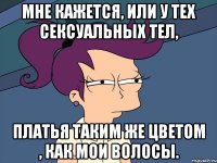 мне кажется, или у тех сексуальных тел, платья таким же цветом , как мои волосы.