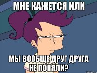 мне кажется или мы вообще друг друга не поняли?