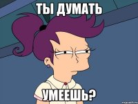 ты думать умеешь?