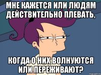 мне кажется или людям действительно плевать, когда о них волнуются или переживают?