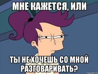 мне кажется, или ты не хочешь со мной разговаривать?