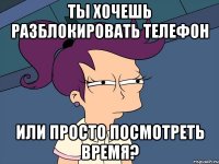 ты хочешь разблокировать телефон или просто посмотреть время?