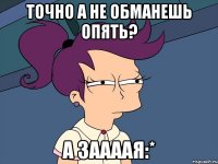 точно а не обманешь опять? а заааая:*