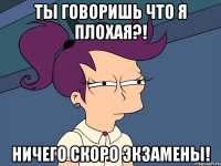 ты говоришь что я плохая?! ничего скоро экзамены!