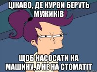 цікаво, де курви беруть мужиків щоб насосати на машину, а не на стоматіт