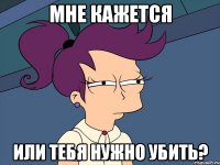 мне кажется или тебя нужно убить?