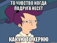 то чувство когда подруга несет какую то херню