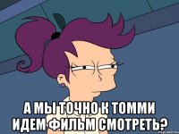  а мы точно к томми идем фильм смотреть?