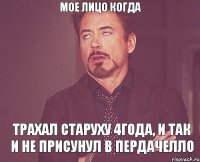 мое лицо когда трахал старуху 4года, и так и не присунул в пердачелло