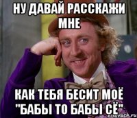 ну давай расскажи мне как тебя бесит моё "бабы то бабы сё"