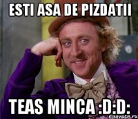 esti asa de pizdatii teas minca :d:d: