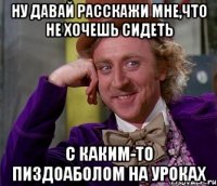 ну давай расскажи мне,что не хочешь сидеть с каким-то пиздоаболом на уроках