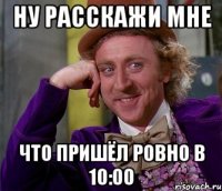 ну расскажи мне что пришёл ровно в 10:00