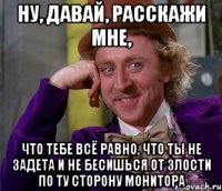 ну, давай, расскажи мне, что тебе всё равно, что ты не задета и не бесишься от злости по ту сторону монитора