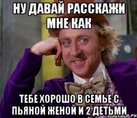 ну давай расскажи мне как тебе хорошо в семье с пьяной женой и 2 детьми