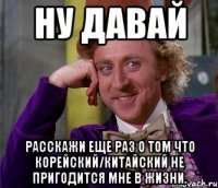 ну давай расскажи еще раз о том что корейский/китайский не пригодится мне в жизни.