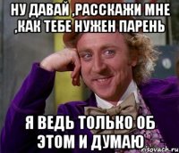 ну давай ,расскажи мне ,как тебе нужен парень я ведь только об этом и думаю