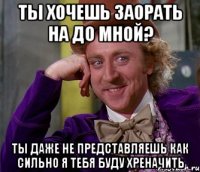 ты хочешь заорать на до мной? ты даже не представляешь как сильно я тебя буду хреначить