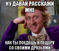 ну давай расскажи мне как ты поедешь в пещеру со своими друзьями