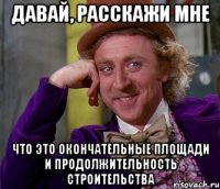 давай, расскажи мне что это окончательные площади и продолжительность строительства