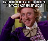 ну давай скажи мені, шо завтра 7 -б тихо сидітиме на уроці 