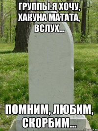 группы:я хочу, хакуна матата, вслух... помним, любим, скорбим...