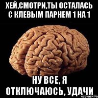 хей,смотри,ты осталась с клевым парнем 1 на 1 ну все, я отключаюсь, удачи