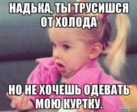 надька, ты трусишся от холода но не хочешь одевать мою куртку.