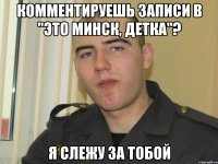 комментируешь записи в "это минск, детка"? я слежу за тобой